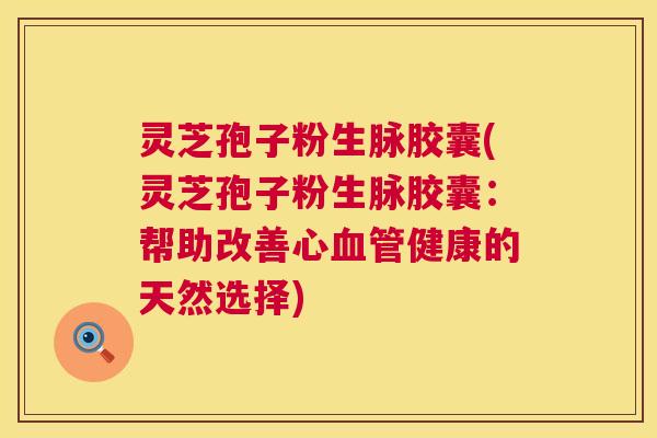 灵芝孢子粉生脉胶囊(灵芝孢子粉生脉胶囊:帮助改善心健康的天然选择) 灵芝孢子粉生脉胶囊(灵芝孢子粉生脉胶囊:帮助改善心健康的天然选择)