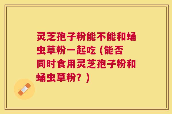 灵芝孢子粉能不能和蛹虫草粉一起吃 (能否同时食用灵芝孢子粉和蛹虫草粉？)