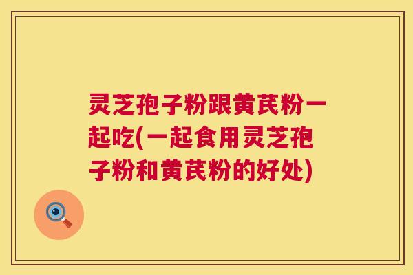 灵芝孢子粉跟黄芪粉一起吃(一起食用灵芝孢子粉和黄芪粉的好处)