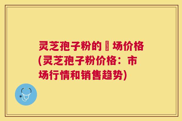 灵芝孢子粉的巿场价格(灵芝孢子粉价格:市场行情和销售趋势) 灵芝孢子粉的巿场价格(灵芝孢子粉价格:市场行情和销售趋势)