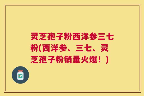 灵芝孢子粉西洋参三七粉(西洋参、三七、灵芝孢子粉销量火爆!) 灵芝孢子粉西洋参三七粉(西洋参、三七、灵芝孢子粉销量火爆!)