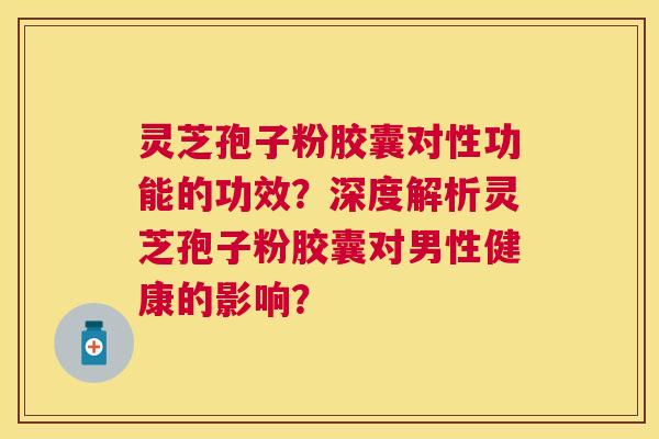 灵芝孢子粉胶囊对性功能的功效？深度解析灵芝孢子粉胶囊对男性健康的影响？