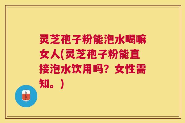 灵芝孢子粉能泡水喝嘛女人(灵芝孢子粉能直接泡水饮用吗？女性需知。)