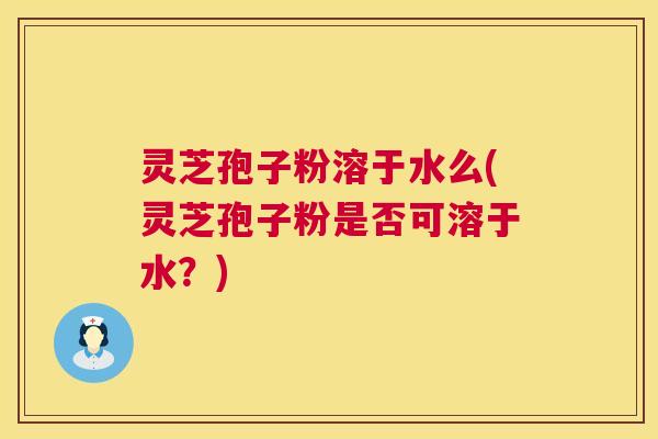 灵芝孢子粉溶于水么(灵芝孢子粉是否可溶于水?) 灵芝孢子粉溶于水么(灵芝孢子粉是否可溶于水?)