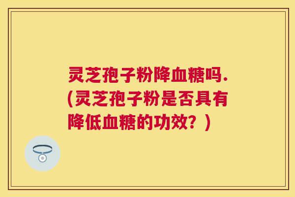 灵芝孢子粉降吗.(灵芝孢子粉是否具有降低的功效？)
