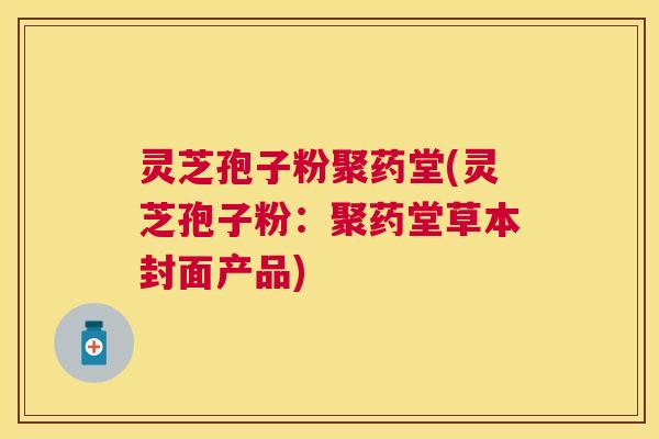 灵芝孢子粉聚药堂(灵芝孢子粉:聚药堂草本封面产品) 灵芝孢子粉聚药堂(灵芝孢子粉:聚药堂草本封面产品)