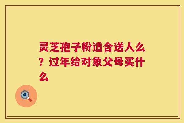 灵芝孢子粉适合送人么？过年给对象父母买什么