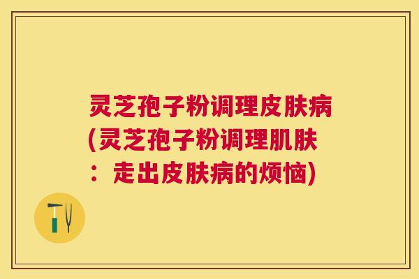灵芝孢子粉调理(灵芝孢子粉调理：走出的烦恼)