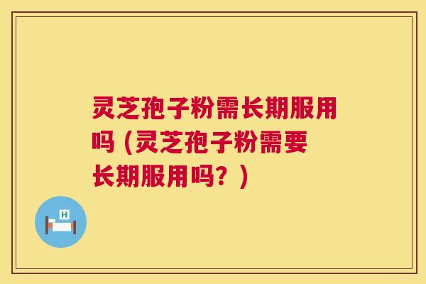 灵芝孢子粉需长期服用吗 (灵芝孢子粉需要长期服用吗？)