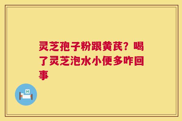灵芝孢子粉跟黄芪？喝了灵芝泡水小便多咋回事