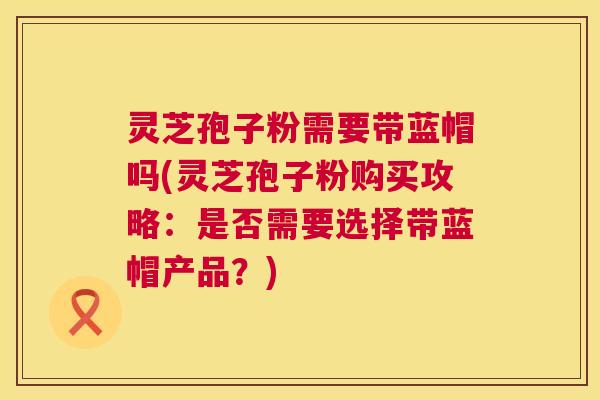 灵芝孢子粉需要带蓝帽吗(灵芝孢子粉购买攻略：是否需要选择带蓝帽产品？)