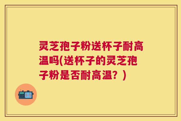 灵芝孢子粉送杯子耐高温吗(送杯子的灵芝孢子粉是否耐高温？)