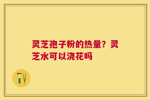 灵芝孢子粉的热量?灵芝水可以浇花吗 灵芝孢子粉的热量?灵芝水可以浇花吗