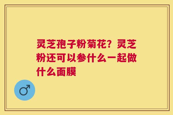 灵芝孢子粉菊花?灵芝粉还可以参什么一起做什么面膜 灵芝孢子粉菊花?灵芝粉还可以参什么一起做什么面膜