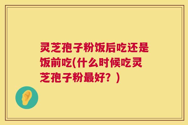 灵芝孢子粉饭后吃还是饭前吃(什么时候吃灵芝孢子粉好?) 灵芝孢子粉饭后吃还是饭前吃(什么时候吃灵芝孢子粉好?)