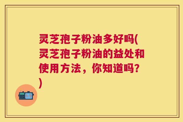 灵芝孢子粉油多好吗(灵芝孢子粉油的益处和使用方法,你知道吗?) 灵芝孢子粉油多好吗(灵芝孢子粉油的益处和使用方法,你知道吗?)
