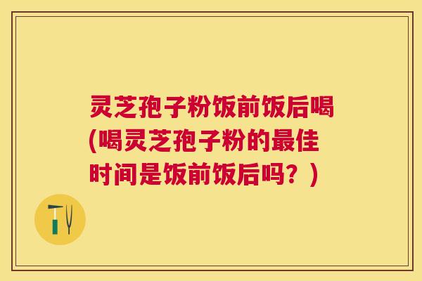 灵芝孢子粉饭前饭后喝(喝灵芝孢子粉的佳时间是饭前饭后吗?) 灵芝孢子粉饭前饭后喝(喝灵芝孢子粉的佳时间是饭前饭后吗?)