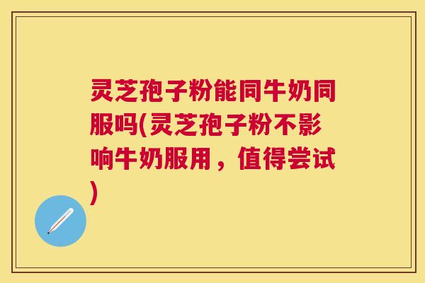 灵芝孢子粉能同牛奶同服吗(灵芝孢子粉不影响牛奶服用,值得尝试) 灵芝孢子粉能同牛奶同服吗(灵芝孢子粉不影响牛奶服用,值得尝试)