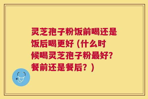 灵芝孢子粉饭前喝还是饭后喝更好 (什么时候喝灵芝孢子粉好?餐前还是餐后?) 灵芝孢子粉饭前喝还是饭后喝更好 (什么时候喝灵芝孢子粉好?餐前还是餐后?)