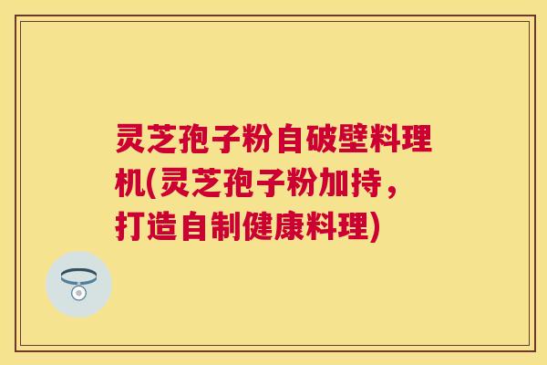 灵芝孢子粉自破壁料理机(灵芝孢子粉加持,打造自制健康料理) 灵芝孢子粉自破壁料理机(灵芝孢子粉加持,打造自制健康料理)