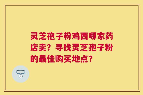 灵芝孢子粉鸡西哪家药店卖？寻找灵芝孢子粉的佳购买地点？