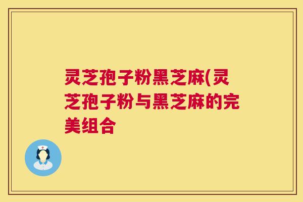 灵芝孢子粉黑芝麻(灵芝孢子粉与黑芝麻的完美组合 灵芝孢子粉黑芝麻(灵芝孢子粉与黑芝麻的完美组合
