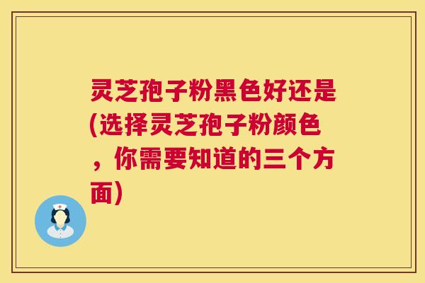 灵芝孢子粉黑色好还是(选择灵芝孢子粉颜色，你需要知道的三个方面)