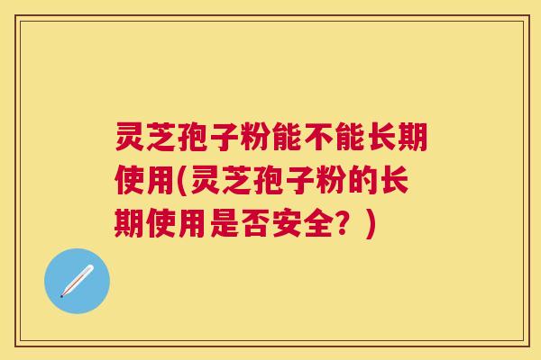 灵芝孢子粉能不能长期使用(灵芝孢子粉的长期使用是否安全？)