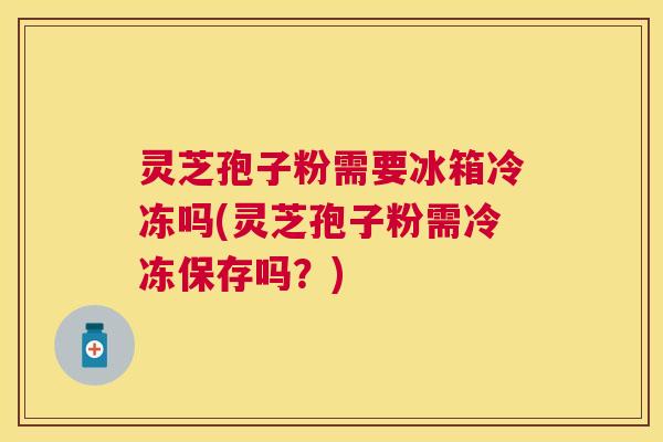 灵芝孢子粉需要冰箱冷冻吗(灵芝孢子粉需冷冻保存吗？)