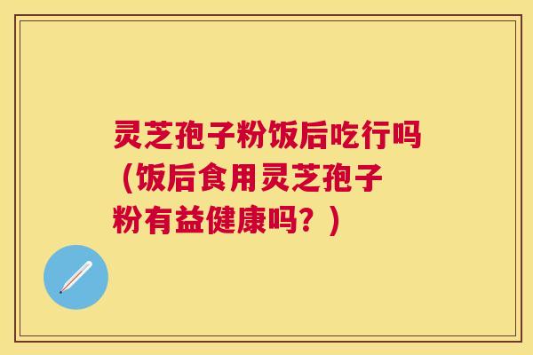 灵芝孢子粉饭后吃行吗 (饭后食用灵芝孢子粉有益健康吗？)