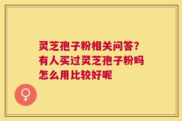 灵芝孢子粉相关问答?有人买过灵芝孢子粉吗怎么用比较好呢 灵芝孢子粉相关问答?有人买过灵芝孢子粉吗怎么用比较好呢