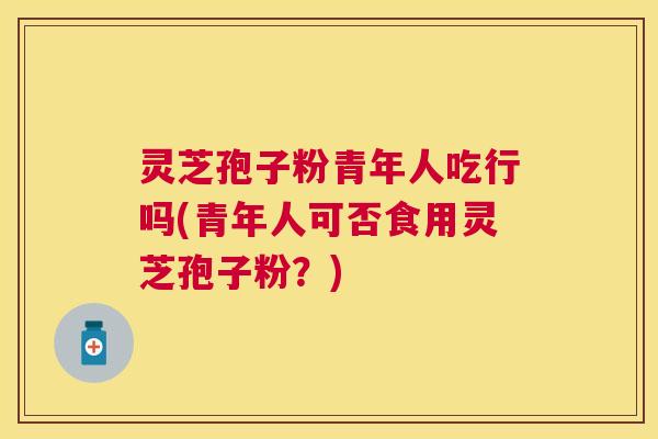 灵芝孢子粉青年人吃行吗(青年人可否食用灵芝孢子粉？)