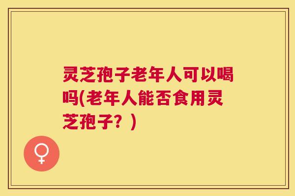 灵芝孢子老年人可以喝吗(老年人能否食用灵芝孢子?) 灵芝孢子老年人可以喝吗(老年人能否食用灵芝孢子?)