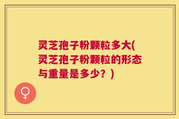 灵芝孢子粉颗粒多大(灵芝孢子粉颗粒的形态与重量是多少？)