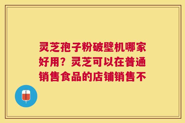 灵芝孢子粉破壁机哪家好用？灵芝可以在普通销售食品的店铺销售不