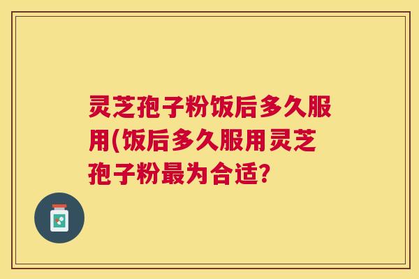 灵芝孢子粉饭后多久服用(饭后多久服用灵芝孢子粉为合适？