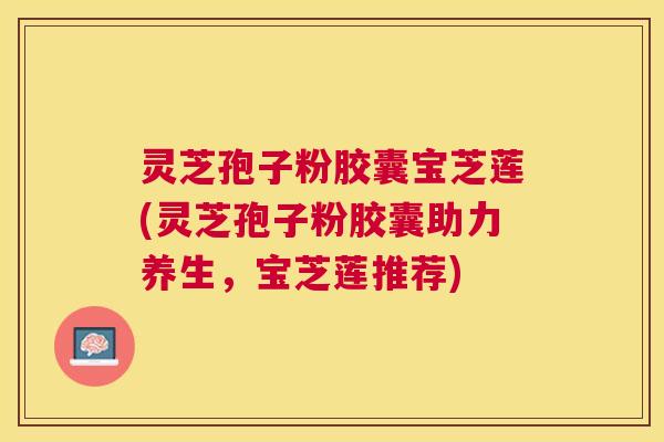 灵芝孢子粉胶囊宝芝莲(灵芝孢子粉胶囊助力养生,宝芝莲推荐) 灵芝孢子粉胶囊宝芝莲(灵芝孢子粉胶囊助力养生,宝芝莲推荐)