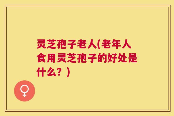 灵芝孢子老人(老年人食用灵芝孢子的好处是什么？)