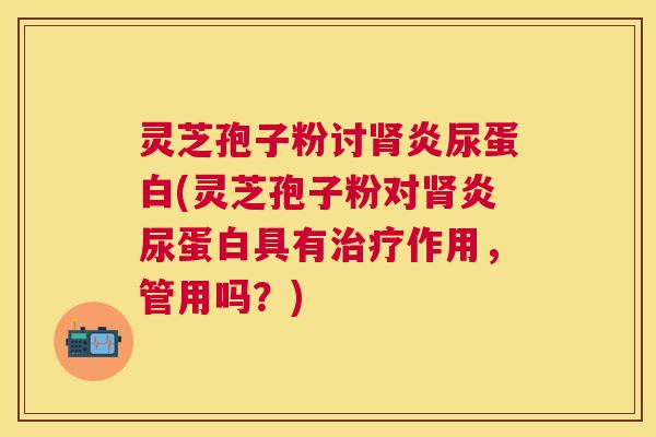 灵芝孢子粉讨炎尿蛋白(灵芝孢子粉对炎尿蛋白具有作用，管用吗？)