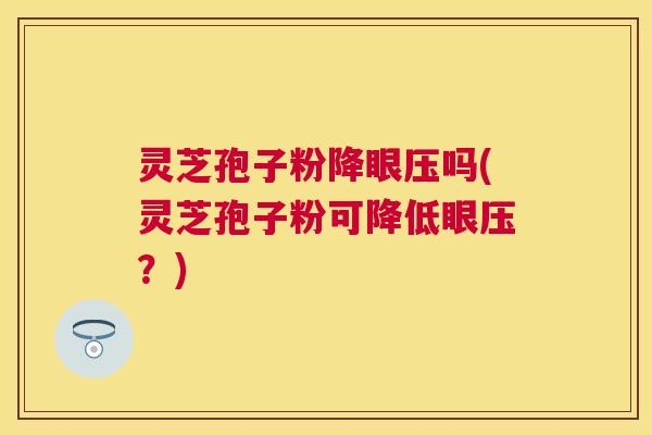 灵芝孢子粉降眼压吗(灵芝孢子粉可降低眼压？)