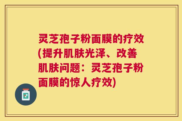 灵芝孢子粉面膜的疗效(提升光泽、改善问题:灵芝孢子粉面膜的惊人疗效) 灵芝孢子粉面膜的疗效(提升光泽、改善问题:灵芝孢子粉面膜的惊人疗效)