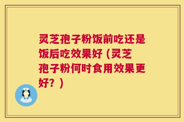 灵芝孢子粉饭前吃还是饭后吃效果好 (灵芝孢子粉何时食用效果更好?) 灵芝孢子粉饭前吃还是饭后吃效果好 (灵芝孢子粉何时食用效果更好?)
