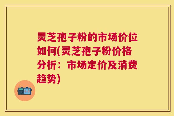 灵芝孢子粉的市场价位如何(灵芝孢子粉价格分析:市场定价及消费趋势) 灵芝孢子粉的市场价位如何(灵芝孢子粉价格分析:市场定价及消费趋势)
