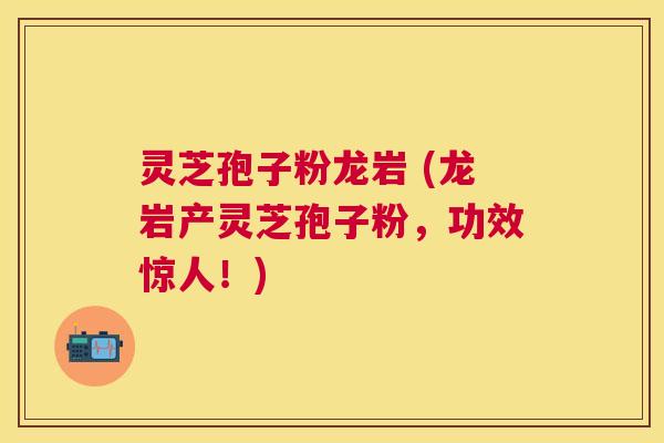 灵芝孢子粉龙岩 (龙岩产灵芝孢子粉，功效惊人！)