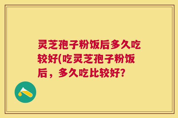 灵芝孢子粉饭后多久吃较好(吃灵芝孢子粉饭后,多久吃比较好? 灵芝孢子粉饭后多久吃较好(吃灵芝孢子粉饭后,多久吃比较好?