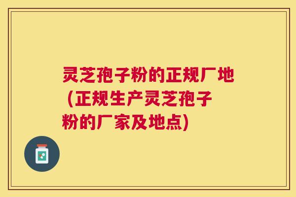灵芝孢子粉的正规厂地 (正规生产灵芝孢子粉的厂家及地点)