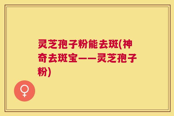 灵芝孢子粉能去斑(神奇去斑宝——灵芝孢子粉) 灵芝孢子粉能去斑(神奇去斑宝——灵芝孢子粉)