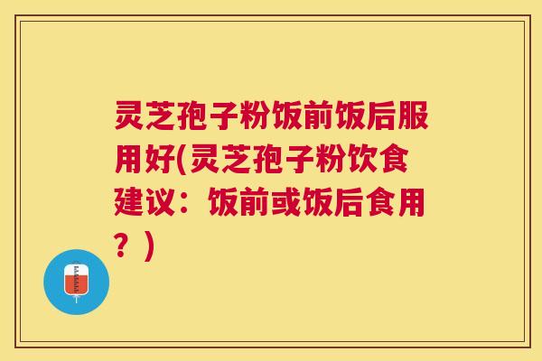 灵芝孢子粉饭前饭后服用好(灵芝孢子粉饮食建议:饭前或饭后食用?) 灵芝孢子粉饭前饭后服用好(灵芝孢子粉饮食建议:饭前或饭后食用?)