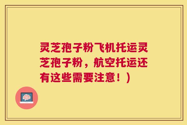 灵芝孢子粉飞机托运灵芝孢子粉,航空托运还有这些需要注意!) 灵芝孢子粉飞机托运灵芝孢子粉,航空托运还有这些需要注意!)
