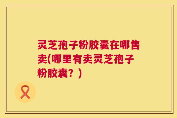 灵芝孢子粉胶囊在哪售卖(哪里有卖灵芝孢子粉胶囊?) 灵芝孢子粉胶囊在哪售卖(哪里有卖灵芝孢子粉胶囊?)